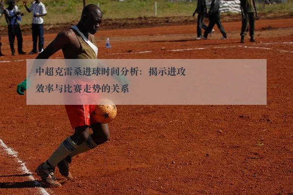 中超克雷桑进球时间分析：揭示进攻效率与比赛走势的关系
